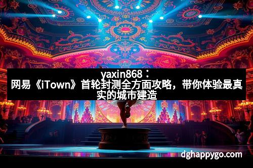 yaxin868：网易《iTown》首轮封测全方面攻略，带你体验最真实的城市建造乐趣！