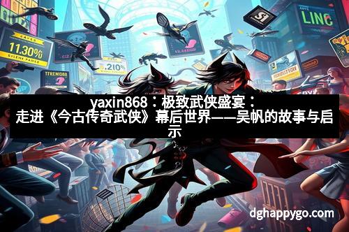 yaxin868：极致武侠盛宴：走进《今古传奇武侠》幕后世界——吴帆的故事与启示